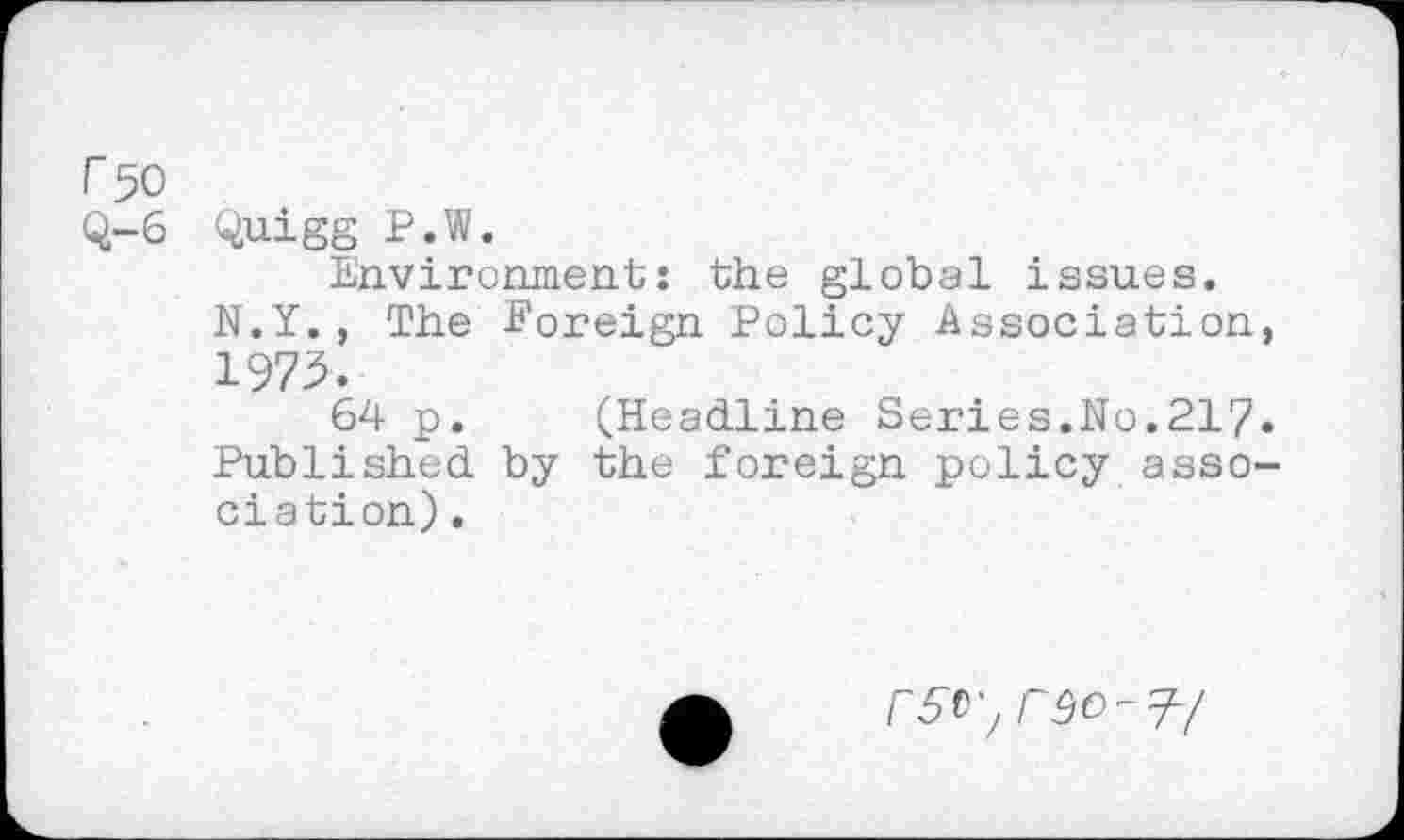 ﻿r 50
Q-6 Quigg P.W.
Environment: the global issues. N.Y., The Foreign Policy Association, 1975.
64 p. (Headline Series.No.217. Published by the foreign policy association) .
